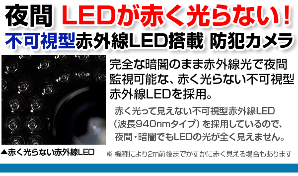 WTW日本製 不可視型赤外線LEDを搭載防犯カメラ。完全な暗闇でも赤外線光で夜間監視可能、赤く光らない不可視型赤外線LEDを採用 明かりのない暗闇でも、赤外線光を照射して、物体を照らし出します。暗い玄関や車庫などでも撮影が可能なカメラです。※赤外線には照射距離があり、各商品スペックの 赤外線LED監視距離をご確認ください。赤く光らない不可視型赤外線LED(940nmタイプ)を採用しているので、夜間にLEDが全く見えません。
