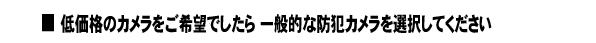 ■低価格のカメラをご希望でしたら 一般的な防犯カメラを選択してください