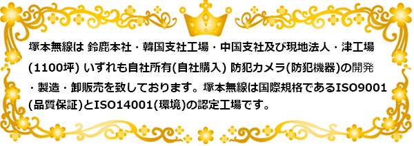 塚本無線は 鈴鹿本社・韓国支社工場・中国支社及び現地法人・津工場(1100坪）いずれも自社所有 にて、 防犯カメラ(防犯機器)の開発・製造・卸販売をしています。
塚本無線は国際規格であるISO9001(品質保証)とISO14001(環境)の認証登録工場です 