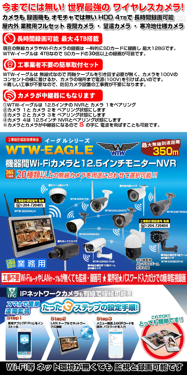 WTW-EAGLE シリーズ 合法 350m 機器間 Wi-Fi カメラ 今までにない 本格的な 業務用 220万画素 カメラと 12.5インチ モニター搭載 NVR 録画機！　Wi-Fi カメラも業務用で本格的 カメラが 16機種から 選択可能 赤外線 夜間カメラ ・ 屋外 光学10倍 ズームカメラ・光学10倍 寒冷地仕様カメラ ・ 夜間もカラー監視の防犯灯カメラ ・ センサーライトカメラ ・ BOX型カメラ ・ 長距離赤外線カメラ ・ スピードドームカメラ ・ 360度監視カメラ 他　長時間監視 長時間録画が出来る プロ仕様カメラのフルセットは WTW-イーグル シリーズです！！