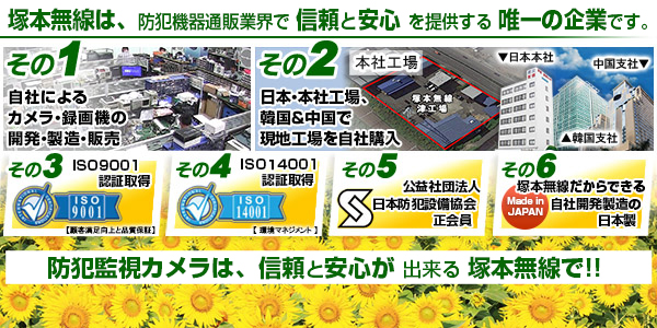 塚本無線は、防犯機器通販業界で信頼と安心を提供する唯一の企業です。Point1「自社での開発・製造・販売！」Point2「韓国＆中国で向上を自社所有！」Point3「ISO9001取得」Point4「ISO14001取得！」Point5「公益社団法人日本防犯設備協会　正会員！」