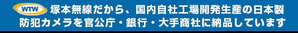 塚本無線だから出来る 自社開発自社工場製造の日本製 特殊カメラを官公庁・銀行・大手商社様に納品させて頂いています。