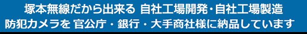 塚本無線だから出来る 自社開発自社工場製造の日本製 防犯カメラを官公庁・銀行・大手商社様に納品させて頂いています。