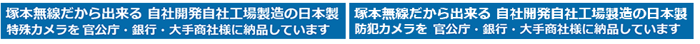 塚本無線だから出来る 自社開発自社工場製造の日本製 特殊防犯カメラ・防犯カメラ・録画機を官公庁・銀行・大手商社様に納品させて頂いています。